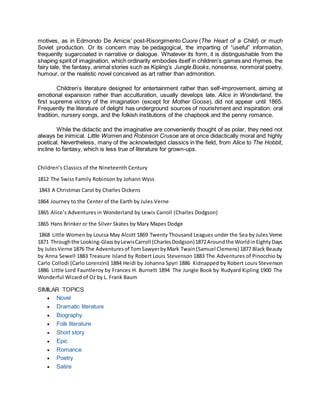motives, as in Edmondo De Amicis’ post-Risorgimento Cuore (The Heart of a Child) or much
Soviet production. Or its concern may be pedagogical, the imparting of “useful” information,
frequently sugarcoated in narrative or dialogue. Whatever its form, it is distinguishable from the
shaping spirit of imagination, which ordinarily embodies itself in children’s games and rhymes, the
fairy tale, the fantasy, animal stories such as Kipling’s Jungle Books, nonsense, nonmoral poetry,
humour, or the realistic novel conceived as art rather than admonition.
Children’s literature designed for entertainment rather than self-improvement, aiming at
emotional expansion rather than acculturation, usually develops late. Alice in Wonderland, the
first supreme victory of the imagination (except for Mother Goose), did not appear until 1865.
Frequently the literature of delight has underground sources of nourishment and inspiration: oral
tradition, nursery songs, and the folkish institutions of the chapbook and the penny romance.
While the didactic and the imaginative are conveniently thought of as polar, they need not
always be inimical. Little Women and Robinson Crusoe are at once didactically moral and highly
poetical. Nevertheless, many of the acknowledged classics in the field, from Alice to The Hobbit,
incline to fantasy, which is less true of literature for grown-ups.
Children’s Classics of the Nineteenth Century
1812 The Swiss Family Robinson by Johann Wyss
1843 A Christmas Carol by Charles Dickens
1864 Journey to the Center of the Earth by Jules Verne
1865 Alice’s Adventures in Wonderland by Lewis Carroll (Charles Dodgson)
1865 Hans Brinker or the Silver Skates by Mary Mapes Dodge
1868 Little Women by Louisa May Alcott 1869 Twenty Thousand Leagues under the Sea by Jules Verne
1871 Throughthe Looking-GlassbyLewisCarroll (CharlesDodgson)1872Aroundthe WorldinEightyDays
by JulesVerne 1876 The Adventuresof TomSawyerbyMark Twain(Samuel Clemens) 1877 Black Beauty
by Anna Sewell 1883 Treasure Island by Robert Louis Stevenson 1883 The Adventures of Pinocchio by
Carlo Collodi (Carlo Lorenzini) 1884 Heidi by Johanna Spyri 1886 Kidnapped by Robert Louis Stevenson
1886 Little Lord Fauntleroy by Frances H. Burnett 1894 The Jungle Book by Rudyard Kipling 1900 The
Wonderful Wizard of Oz by L. Frank Baum
SIMILAR TOPICS
 Novel
 Dramatic literature
 Biography
 Folk literature
 Short story
 Epic
 Romance
 Poetry
 Satire
 