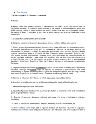  Oral literature
The Development of Children’s Literature
Criteria
Keeping these five general features of development in mind, certain criteria may now be
suggested as helpful in making a gross estimate of the degree of that development within any
given country. Some of these criteria are artistic. Others link with social progress, wealth,
technological level, or the political structure. In what seems their order of importance, these
criteria are:
1. Degree of awareness of the child’s identity.
2. Progress made beyond passive dependence on oral tradition, folklore, and legend.
3. Riseof a class of professional writers,as distinct from moral reformers, schoolteachers,clerics,
or versatile journalists—all those who, for pedagogical, doctrinal, or pecuniary reasons turn
themselves into writers for children. For example, a conscious Italian literature for young people
may be said to have begun in 1776 with the Rev. Francesco Soave’s moralistic “Short Stories,”
and largely because that literature continued to be composed largely by nonprofessionals, its
record has been lacklustre. It took more than a century after the Rev. Francesco to produce
a Pinocchio. And only in the 20th century, as typified by the outstanding work of a professional
like Gianni Rodari (e.g., Telephone Tales), did children’s literature in Italy seem to be getting into
full stride.
4. Degree of independence from authoritarian controls: church,state, schoolsystem,a rigid family
structure. Although this criterion might be rejected by historians of some nations, one must
somehow try to explain why the Spanish, a great and imaginative people, took so long—indeed
until 1952—to produce, in Sanchez-Silva, a children’s writer of any notable talent.
5. Number of “classics” the influence of which transcends national boundaries.
6. Invention of new forms or genres and the exploitation of a variety of traditional ones.
7. Measure of dependence on translations.
8. Quantity of primary literature: that is, annual production of children’s books and, more to the
point, of good children’s books.
9. Quantity of secondary literature: richness and scope of a body of scholarship, criticism,
reviewing.
10. Level of institutional development: libraries, publishing houses, associations, etc.
To these criteria some might add a vigorous tradition of illustration. But that is arguable.
While Beatrix Potter’s words and pictures compose an indivisible unit, it is equally true that a
 