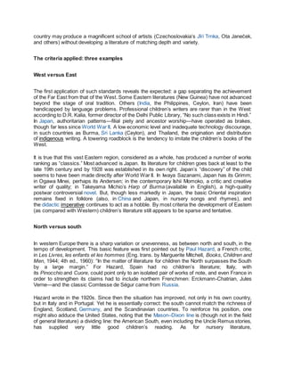 country may produce a magnificent school of artists (Czechoslovakia’s Jǐrí Trnka, Ota Janec
̆ ek,
and others) without developing a literature of matching depth and variety.
The criteria applied: three examples
West versus East
The first application of such standards reveals the expected: a gap separating the achievement
of the Far East from that of the West. Some Eastern literatures (New Guinea) have not advanced
beyond the stage of oral tradition. Others (India, the Philippines, Ceylon, Iran) have been
handicapped by language problems. Professional children’s writers are rarer than in the West:
according to D.R. Kalia, former director of the Delhi Public Library, “No such class exists in Hindi.”
In Japan, authoritarian patterns—filial piety and ancestor worship—have operated as brakes,
though far less since World War II. A low economic level and inadequate technology discourage,
in such countries as Burma, Sri Lanka (Ceylon), and Thailand, the origination and distribution
of indigenous writing. A towering roadblock is the tendency to imitate the children’s books of the
West.
It is true that this vast Eastern region, considered as a whole, has produced a number of works
ranking as “classics.” Most advanced is Japan. Its literature for children goes back at least to the
late 19th century and by 1928 was established in its own right. Japan’s “discovery” of the child
seems to have been made directly after World War II. In Iwaya Sazanami, Japan has its Grimm;
in Ogawa Minei, perhaps its Andersen; in the contemporary Ishii Momoko, a critic and creative
writer of quality; in Takeyama Michio’s Harp of Burma (available in English), a high-quality
postwar controversial novel. But, though less markedly in Japan, the basic Oriental inspiration
remains fixed in folklore (also, in China and Japan, in nursery songs and rhymes), and
the didactic imperative continues to act as a hobble. By most criteria the development of Eastern
(as compared with Western) children’s literature still appears to be sparse and tentative.
North versus south
In western Europe there is a sharp variation or unevenness, as between north and south, in the
tempo of development. This basic feature was first pointed out by Paul Hazard, a French critic,
in Les Livres, les enfants et les hommes (Eng. trans. by Marguerite Mitchell, Books, Children and
Men, 1944; 4th ed., 1960): “In the matter of literature for children the North surpasses the South
by a large margin.” For Hazard, Spain had no children’s literature; Italy, with
its Pinocchio and Cuore, could point only to an isolated pair of works of note, and even France in
order to strengthen its claims had to include northern Frenchmen: Erckmann-Chatrian, Jules
Verne—and the classic Comtesse de Ségur came from Russia.
Hazard wrote in the 1920s. Since then the situation has improved, not only in his own country,
but in Italy and in Portugal. Yet he is essentially correct: the south cannot match the richness of
England, Scotland, Germany, and the Scandinavian countries. To reinforce his position, one
might also adduce the United States, noting that the Mason–Dixon line is (though not in the field
of general literature) a dividing line: the American South, even including the Uncle Remus stories,
has supplied very little good children’s reading. As for nursery literature,
 
