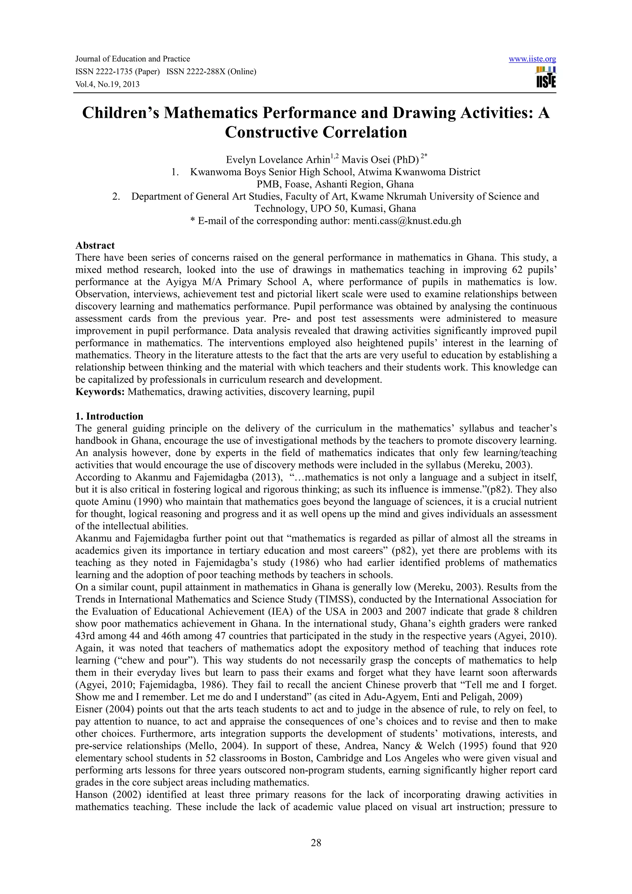 Journal of Education and Practice
ISSN 2222-1735 (Paper) ISSN 2222-288X (Online)
Vol.4, No.19, 2013

www.iiste.org

Children’s Mathematics Performance and Drawing Activities: A
Constructive Correlation

2.

Evelyn Lovelance Arhin1,2 Mavis Osei (PhD) 2*
1. Kwanwoma Boys Senior High School, Atwima Kwanwoma District
PMB, Foase, Ashanti Region, Ghana
Department of General Art Studies, Faculty of Art, Kwame Nkrumah University of Science and
Technology, UPO 50, Kumasi, Ghana
* E-mail of the corresponding author: menti.cass@knust.edu.gh

Abstract
There have been series of concerns raised on the general performance in mathematics in Ghana. This study, a
mixed method research, looked into the use of drawings in mathematics teaching in improving 62 pupils’
performance at the Ayigya M/A Primary School A, where performance of pupils in mathematics is low.
Observation, interviews, achievement test and pictorial likert scale were used to examine relationships between
discovery learning and mathematics performance. Pupil performance was obtained by analysing the continuous
assessment cards from the previous year. Pre- and post test assessments were administered to measure
improvement in pupil performance. Data analysis revealed that drawing activities significantly improved pupil
performance in mathematics. The interventions employed also heightened pupils’ interest in the learning of
mathematics. Theory in the literature attests to the fact that the arts are very useful to education by establishing a
relationship between thinking and the material with which teachers and their students work. This knowledge can
be capitalized by professionals in curriculum research and development.
Keywords: Mathematics, drawing activities, discovery learning, pupil
1. Introduction
The general guiding principle on the delivery of the curriculum in the mathematics’ syllabus and teacher’s
handbook in Ghana, encourage the use of investigational methods by the teachers to promote discovery learning.
An analysis however, done by experts in the field of mathematics indicates that only few learning/teaching
activities that would encourage the use of discovery methods were included in the syllabus (Mereku, 2003).
According to Akanmu and Fajemidagba (2013), “…mathematics is not only a language and a subject in itself,
but it is also critical in fostering logical and rigorous thinking; as such its influence is immense.”(p82). They also
quote Aminu (1990) who maintain that mathematics goes beyond the language of sciences, it is a crucial nutrient
for thought, logical reasoning and progress and it as well opens up the mind and gives individuals an assessment
of the intellectual abilities.
Akanmu and Fajemidagba further point out that “mathematics is regarded as pillar of almost all the streams in
academics given its importance in tertiary education and most careers” (p82), yet there are problems with its
teaching as they noted in Fajemidagba’s study (1986) who had earlier identified problems of mathematics
learning and the adoption of poor teaching methods by teachers in schools.
On a similar count, pupil attainment in mathematics in Ghana is generally low (Mereku, 2003). Results from the
Trends in International Mathematics and Science Study (TIMSS), conducted by the International Association for
the Evaluation of Educational Achievement (IEA) of the USA in 2003 and 2007 indicate that grade 8 children
show poor mathematics achievement in Ghana. In the international study, Ghana’s eighth graders were ranked
43rd among 44 and 46th among 47 countries that participated in the study in the respective years (Agyei, 2010).
Again, it was noted that teachers of mathematics adopt the expository method of teaching that induces rote
learning (“chew and pour”). This way students do not necessarily grasp the concepts of mathematics to help
them in their everyday lives but learn to pass their exams and forget what they have learnt soon afterwards
(Agyei, 2010; Fajemidagba, 1986). They fail to recall the ancient Chinese proverb that “Tell me and I forget.
Show me and I remember. Let me do and I understand” (as cited in Adu-Agyem, Enti and Peligah, 2009)
Eisner (2004) points out that the arts teach students to act and to judge in the absence of rule, to rely on feel, to
pay attention to nuance, to act and appraise the consequences of one’s choices and to revise and then to make
other choices. Furthermore, arts integration supports the development of students’ motivations, interests, and
pre-service relationships (Mello, 2004). In support of these, Andrea, Nancy & Welch (1995) found that 920
elementary school students in 52 classrooms in Boston, Cambridge and Los Angeles who were given visual and
performing arts lessons for three years outscored non-program students, earning significantly higher report card
grades in the core subject areas including mathematics.
Hanson (2002) identified at least three primary reasons for the lack of incorporating drawing activities in
mathematics teaching. These include the lack of academic value placed on visual art instruction; pressure to

28

 