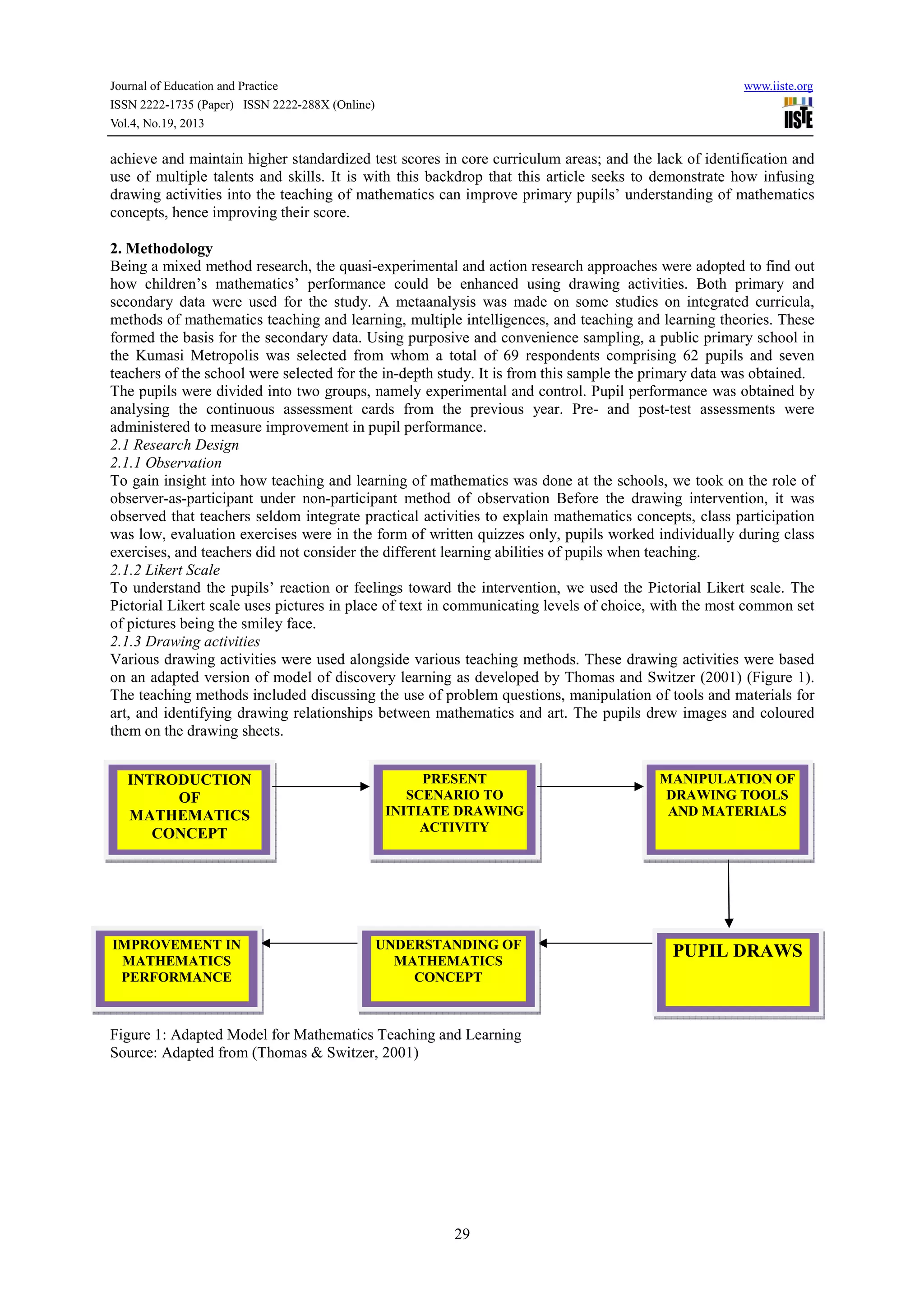 Journal of Education and Practice
ISSN 2222-1735 (Paper) ISSN 2222-288X (Online)
Vol.4, No.19, 2013

www.iiste.org

achieve and maintain higher standardized test scores in core curriculum areas; and the lack of identification and
use of multiple talents and skills. It is with this backdrop that this article seeks to demonstrate how infusing
drawing activities into the teaching of mathematics can improve primary pupils’ understanding of mathematics
concepts, hence improving their score.
2. Methodology
Being a mixed method research, the quasi-experimental and action research approaches were adopted to find out
how children’s mathematics’ performance could be enhanced using drawing activities. Both primary and
secondary data were used for the study. A metaanalysis was made on some studies on integrated curricula,
methods of mathematics teaching and learning, multiple intelligences, and teaching and learning theories. These
formed the basis for the secondary data. Using purposive and convenience sampling, a public primary school in
the Kumasi Metropolis was selected from whom a total of 69 respondents comprising 62 pupils and seven
teachers of the school were selected for the in-depth study. It is from this sample the primary data was obtained.
The pupils were divided into two groups, namely experimental and control. Pupil performance was obtained by
analysing the continuous assessment cards from the previous year. Pre- and post-test assessments were
administered to measure improvement in pupil performance.
2.1 Research Design
2.1.1 Observation
To gain insight into how teaching and learning of mathematics was done at the schools, we took on the role of
observer-as-participant under non-participant method of observation Before the drawing intervention, it was
observed that teachers seldom integrate practical activities to explain mathematics concepts, class participation
was low, evaluation exercises were in the form of written quizzes only, pupils worked individually during class
exercises, and teachers did not consider the different learning abilities of pupils when teaching.
2.1.2 Likert Scale
To understand the pupils’ reaction or feelings toward the intervention, we used the Pictorial Likert scale. The
Pictorial Likert scale uses pictures in place of text in communicating levels of choice, with the most common set
of pictures being the smiley face.
2.1.3 Drawing activities
Various drawing activities were used alongside various teaching methods. These drawing activities were based
on an adapted version of model of discovery learning as developed by Thomas and Switzer (2001) (Figure 1).
The teaching methods included discussing the use of problem questions, manipulation of tools and materials for
art, and identifying drawing relationships between mathematics and art. The pupils drew images and coloured
them on the drawing sheets.
INTRODUCTION
OF
MATHEMATICS
CONCEPT

IMPROVEMENT IN
MATHEMATICS
PERFORMANCE

PRESENT
SCENARIO TO
INITIATE DRAWING
ACTIVITY

UNDERSTANDING OF
MATHEMATICS
CONCEPT

Figure 1: Adapted Model for Mathematics Teaching and Learning
Source: Adapted from (Thomas & Switzer, 2001)

29

MANIPULATION OF
DRAWING TOOLS
AND MATERIALS

PUPIL DRAWS

 