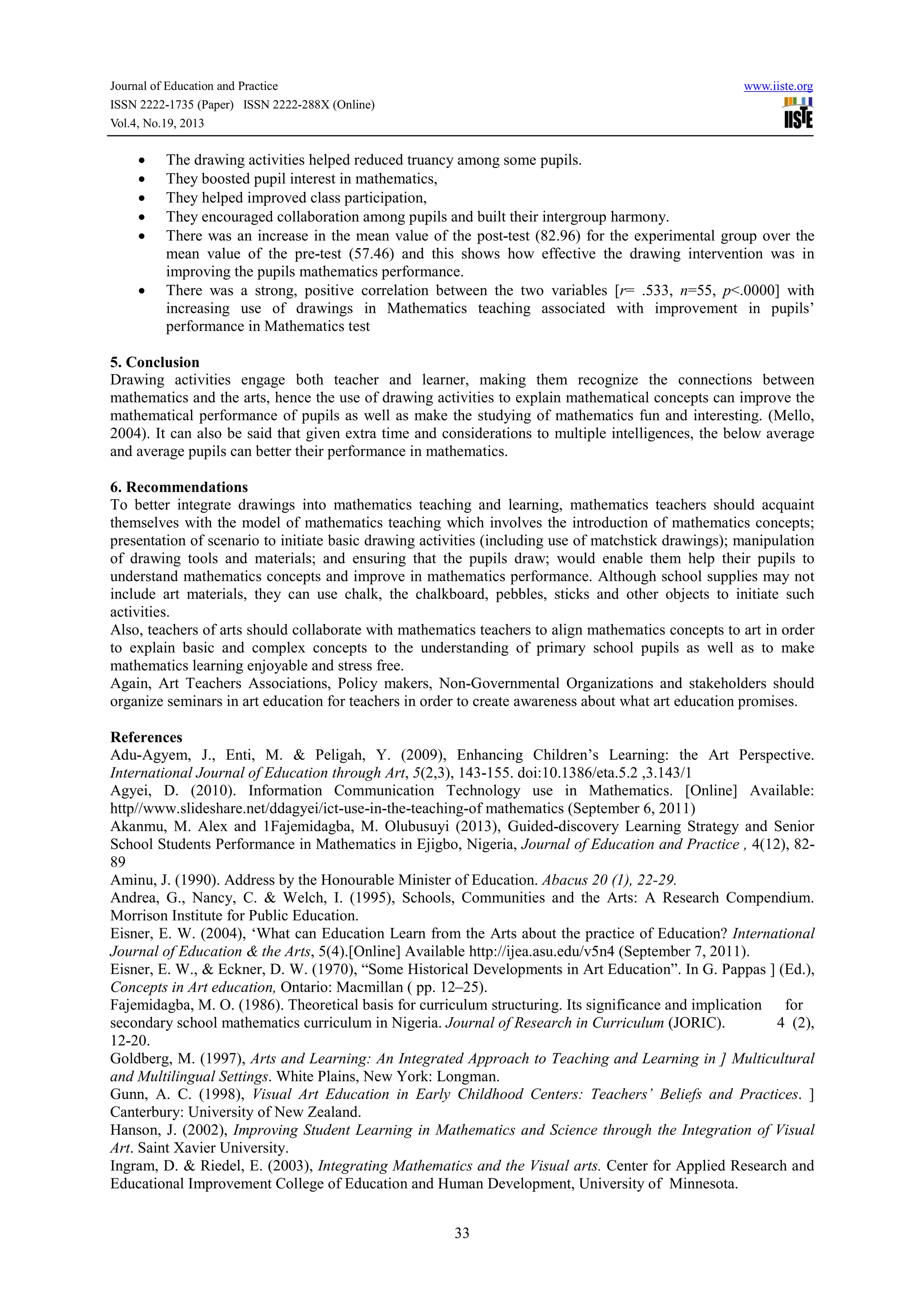 Journal of Education and Practice
ISSN 2222-1735 (Paper) ISSN 2222-288X (Online)
Vol.4, No.19, 2013

•
•
•
•
•

•

www.iiste.org

The drawing activities helped reduced truancy among some pupils.
They boosted pupil interest in mathematics,
They helped improved class participation,
They encouraged collaboration among pupils and built their intergroup harmony.
There was an increase in the mean value of the post-test (82.96) for the experimental group over the
mean value of the pre-test (57.46) and this shows how effective the drawing intervention was in
improving the pupils mathematics performance.
There was a strong, positive correlation between the two variables [r= .533, n=55, p<.0000] with
increasing use of drawings in Mathematics teaching associated with improvement in pupils’
performance in Mathematics test

5. Conclusion
Drawing activities engage both teacher and learner, making them recognize the connections between
mathematics and the arts, hence the use of drawing activities to explain mathematical concepts can improve the
mathematical performance of pupils as well as make the studying of mathematics fun and interesting. (Mello,
2004). It can also be said that given extra time and considerations to multiple intelligences, the below average
and average pupils can better their performance in mathematics.
6. Recommendations
To better integrate drawings into mathematics teaching and learning, mathematics teachers should acquaint
themselves with the model of mathematics teaching which involves the introduction of mathematics concepts;
presentation of scenario to initiate basic drawing activities (including use of matchstick drawings); manipulation
of drawing tools and materials; and ensuring that the pupils draw; would enable them help their pupils to
understand mathematics concepts and improve in mathematics performance. Although school supplies may not
include art materials, they can use chalk, the chalkboard, pebbles, sticks and other objects to initiate such
activities.
Also, teachers of arts should collaborate with mathematics teachers to align mathematics concepts to art in order
to explain basic and complex concepts to the understanding of primary school pupils as well as to make
mathematics learning enjoyable and stress free.
Again, Art Teachers Associations, Policy makers, Non-Governmental Organizations and stakeholders should
organize seminars in art education for teachers in order to create awareness about what art education promises.
References
Adu-Agyem, J., Enti, M. & Peligah, Y. (2009), Enhancing Children’s Learning: the Art Perspective.
International Journal of Education through Art, 5(2,3), 143-155. doi:10.1386/eta.5.2 ,3.143/1
Agyei, D. (2010). Information Communication Technology use in Mathematics. [Online] Available:
http//www.slideshare.net/ddagyei/ict-use-in-the-teaching-of mathematics (September 6, 2011)
Akanmu, M. Alex and 1Fajemidagba, M. Olubusuyi (2013), Guided-discovery Learning Strategy and Senior
School Students Performance in Mathematics in Ejigbo, Nigeria, Journal of Education and Practice , 4(12), 8289
Aminu, J. (1990). Address by the Honourable Minister of Education. Abacus 20 (1), 22-29.
Andrea, G., Nancy, C. & Welch, I. (1995), Schools, Communities and the Arts: A Research Compendium.
Morrison Institute for Public Education.
Eisner, E. W. (2004), ‘What can Education Learn from the Arts about the practice of Education? International
Journal of Education & the Arts, 5(4).[Online] Available http://ijea.asu.edu/v5n4 (September 7, 2011).
Eisner, E. W., & Eckner, D. W. (1970), “Some Historical Developments in Art Education”. In G. Pappas ] (Ed.),
Concepts in Art education, Ontario: Macmillan ( pp. 12–25).
Fajemidagba, M. O. (1986). Theoretical basis for curriculum structuring. Its significance and implication for
secondary school mathematics curriculum in Nigeria. Journal of Research in Curriculum (JORIC).
4 (2),
12-20.
Goldberg, M. (1997), Arts and Learning: An Integrated Approach to Teaching and Learning in ] Multicultural
and Multilingual Settings. White Plains, New York: Longman.
Gunn, A. C. (1998), Visual Art Education in Early Childhood Centers: Teachers’ Beliefs and Practices. ]
Canterbury: University of New Zealand.
Hanson, J. (2002), Improving Student Learning in Mathematics and Science through the Integration of Visual
Art. Saint Xavier University.
Ingram, D. & Riedel, E. (2003), Integrating Mathematics and the Visual arts. Center for Applied Research and
Educational Improvement College of Education and Human Development, University of Minnesota.
33

 