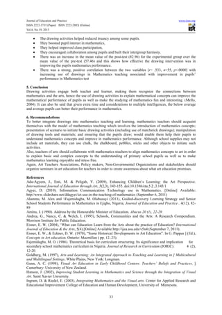 Journal of Education and Practice
ISSN 2222-1735 (Paper) ISSN 2222-288X (Online)
Vol.4, No.19, 2013

•
•
•
•
•

•

www.iiste.org

The drawing activities helped reduced truancy among some pupils.
They boosted pupil interest in mathematics,
They helped improved class participation,
They encouraged collaboration among pupils and built their intergroup harmony.
There was an increase in the mean value of the post-test (82.96) for the experimental group over the
mean value of the pre-test (57.46) and this shows how effective the drawing intervention was in
improving the pupils mathematics performance.
There was a strong, positive correlation between the two variables [r= .533, n=55, p<.0000] with
increasing use of drawings in Mathematics teaching associated with improvement in pupils’
performance in Mathematics test

5. Conclusion
Drawing activities engage both teacher and learner, making them recognize the connections between
mathematics and the arts, hence the use of drawing activities to explain mathematical concepts can improve the
mathematical performance of pupils as well as make the studying of mathematics fun and interesting. (Mello,
2004). It can also be said that given extra time and considerations to multiple intelligences, the below average
and average pupils can better their performance in mathematics.
6. Recommendations
To better integrate drawings into mathematics teaching and learning, mathematics teachers should acquaint
themselves with the model of mathematics teaching which involves the introduction of mathematics concepts;
presentation of scenario to initiate basic drawing activities (including use of matchstick drawings); manipulation
of drawing tools and materials; and ensuring that the pupils draw; would enable them help their pupils to
understand mathematics concepts and improve in mathematics performance. Although school supplies may not
include art materials, they can use chalk, the chalkboard, pebbles, sticks and other objects to initiate such
activities.
Also, teachers of arts should collaborate with mathematics teachers to align mathematics concepts to art in order
to explain basic and complex concepts to the understanding of primary school pupils as well as to make
mathematics learning enjoyable and stress free.
Again, Art Teachers Associations, Policy makers, Non-Governmental Organizations and stakeholders should
organize seminars in art education for teachers in order to create awareness about what art education promises.
References
Adu-Agyem, J., Enti, M. & Peligah, Y. (2009), Enhancing Children’s Learning: the Art Perspective.
International Journal of Education through Art, 5(2,3), 143-155. doi:10.1386/eta.5.2 ,3.143/1
Agyei, D. (2010). Information Communication Technology use in Mathematics. [Online] Available:
http//www.slideshare.net/ddagyei/ict-use-in-the-teaching-of mathematics (September 6, 2011)
Akanmu, M. Alex and 1Fajemidagba, M. Olubusuyi (2013), Guided-discovery Learning Strategy and Senior
School Students Performance in Mathematics in Ejigbo, Nigeria, Journal of Education and Practice , 4(12), 8289
Aminu, J. (1990). Address by the Honourable Minister of Education. Abacus 20 (1), 22-29.
Andrea, G., Nancy, C. & Welch, I. (1995), Schools, Communities and the Arts: A Research Compendium.
Morrison Institute for Public Education.
Eisner, E. W. (2004), ‘What can Education Learn from the Arts about the practice of Education? International
Journal of Education & the Arts, 5(4).[Online] Available http://ijea.asu.edu/v5n4 (September 7, 2011).
Eisner, E. W., & Eckner, D. W. (1970), “Some Historical Developments in Art Education”. In G. Pappas ] (Ed.),
Concepts in Art education, Ontario: Macmillan ( pp. 12–25).
Fajemidagba, M. O. (1986). Theoretical basis for curriculum structuring. Its significance and implication for
secondary school mathematics curriculum in Nigeria. Journal of Research in Curriculum (JORIC).
4 (2),
12-20.
Goldberg, M. (1997), Arts and Learning: An Integrated Approach to Teaching and Learning in ] Multicultural
and Multilingual Settings. White Plains, New York: Longman.
Gunn, A. C. (1998), Visual Art Education in Early Childhood Centers: Teachers’ Beliefs and Practices. ]
Canterbury: University of New Zealand.
Hanson, J. (2002), Improving Student Learning in Mathematics and Science through the Integration of Visual
Art. Saint Xavier University.
Ingram, D. & Riedel, E. (2003), Integrating Mathematics and the Visual arts. Center for Applied Research and
Educational Improvement College of Education and Human Development, University of Minnesota.
33

 