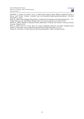 Journal of Education and Practice
ISSN 2222-1735 (Paper) ISSN 2222-288X (Online)
Vol.4, No.19, 2013

www.iiste.org

MacMillan, A., Preston, D., Wolfe J. & Yu, S. (2007), Basic Statistics: Mean, Median, Standard Deviation, ZScores, and P-Value. [Online] Available http://www.fourmilab.ch/rpkp/experiments/analysis/z Calc.html.
(November 21, 2012).
Mello, R. (2004). When Pedagogy Meets Practice: Combining Arts Integration and Teacher Education in the
College Classroom. In J. Russell & R. Murphy, (Eds.) Arts and Learning Research, 20(1),135-161.
Mereku, K. (2003). Methods in Ghanaian Primary Mathematics Textbooks and Teachers’ Classroom Practice.
Learning, 23(June), 61-66.
Potter, J. (2007), Draw me a story, dance me a poem: Integrating expressive arts fosters emergent literacy
[Online] Availale http://www.wiu.edu/thecenter/articles/draw2.html. (November 21, 2012.)
Thomas, K., & Switzer, S. (2001).'Discovery Based Learning Model - Where Art Meets Science.

34

 