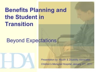 Benefits Planning and the Student in Transition  Beyond Expectations Presentation by: Health & Disability Advocates Children’s Memorial Hospital, January 31 st , 2011 