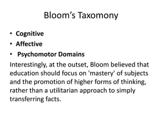 Bloom’s Taxomony
• Cognitive
• Affective
• Psychomotor Domains
Interestingly, at the outset, Bloom believed that
education should focus on 'mastery' of subjects
and the promotion of higher forms of thinking,
rather than a utilitarian approach to simply
transferring facts.
 