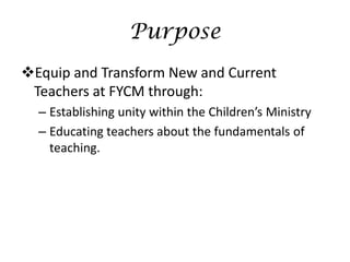 Purpose
Equip and Transform New and Current
 Teachers at FYCM through:
  – Establishing unity within the Children’s Ministry
  – Educating teachers about the fundamentals of
    teaching.
 