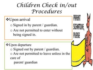 Children Check in/out
            Procedures
Upon arrival
   o Signed in by parent / guardian.
   o Are not permitted to enter without
     being signed in.

Upon departure
  o Signed out by parent / guardian.
  o Are not permitted to leave unless in the
  care of
    parent/ guardian
 