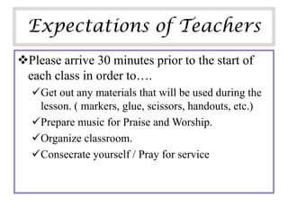Expectations of Teachers
Please arrive 30 minutes prior to the start of
 each class in order to….
  Get out any materials that will be used during the
   lesson. ( markers, glue, scissors, handouts, etc.)
  Prepare music for Praise and Worship.
  Organize classroom.
  Consecrate yourself / Pray for service
 