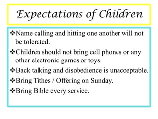 Expectations of Children
Name calling and hitting one another will not
 be tolerated.
Children should not bring cell phones or any
 other electronic games or toys.
Back talking and disobedience is unacceptable.
Bring Tithes / Offering on Sunday.
Bring Bible every service.
 