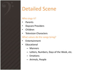 Detailed Scene
Who sings it?
• Parents
• Daycare Providers
• Children
• Television Characters
What values do the songs bring?
• Entertainment
• Educational
– Manners
– Letters, Numbers, Days of the Week, etc.
– Emotions
– Animals, People
 