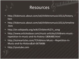 Resources
• http://kidsmusic.about.com/od/childrensmusic101/a/history.
htm
• http://kidsmusic.about.com/od/childrensmusic101/a/timeline
.htm
• http://en.wikipedia.org/wiki/Children%27s_song
• http://www.articlesbase.com/music-articles/childrens-music-
repetition-in-music-and-its-history-1806480.html
• http://ezinearticles.com/?Childrens-Music---Repetition-in-
Music-and-Its-History&id=3676686
• http://youtube.com
 