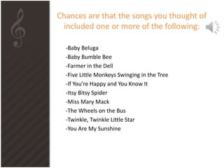 Chances are that the songs you thought of
included one or more of the following:
-Baby Beluga
-Baby Bumble Bee
-Farmer in the Dell
-Five Little Monkeys Swinging in the Tree
-If You’re Happy and You Know It
-Itsy Bitsy Spider
-Miss Mary Mack
-The Wheels on the Bus
-Twinkle, Twinkle Little Star
-You Are My Sunshine
 