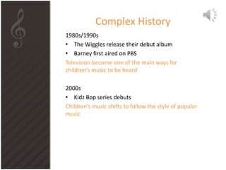 Complex History
1980s/1990s
• The Wiggles release their debut album
• Barney first aired on PBS
Television become one of the main ways for
children’s music to be heard
2000s
• Kidz Bop series debuts
Children’s music shifts to follow the style of popular
music
 