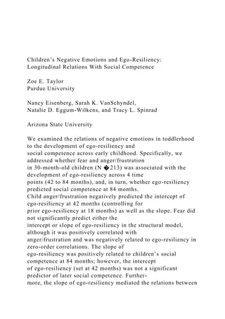 Children’s Negative Emotions and Ego-Resiliency:
Longitudinal Relations With Social Competence
Zoe E. Taylor
Purdue University
Nancy Eisenberg, Sarah K. VanSchyndel,
Natalie D. Eggum-Wilkens, and Tracy L. Spinrad
Arizona State University
We examined the relations of negative emotions in toddlerhood
to the development of ego-resiliency and
social competence across early childhood. Specifically, we
addressed whether fear and anger/frustration
in 30-month-old children (N � 213) was associated with the
development of ego-resiliency across 4 time
points (42 to 84 months), and, in turn, whether ego-resiliency
predicted social competence at 84 months.
Child anger/frustration negatively predicted the intercept of
ego-resiliency at 42 months (controlling for
prior ego-resiliency at 18 months) as well as the slope. Fear did
not significantly predict either the
intercept or slope of ego-resiliency in the structural model,
although it was positively correlated with
anger/frustration and was negatively related to ego-resiliency in
zero-order correlations. The slope of
ego-resiliency was positively related to children’s social
competence at 84 months; however, the intercept
of ego-resiliency (set at 42 months) was not a significant
predictor of later social competence. Further-
more, the slope of ego-resiliency mediated the relations between
 