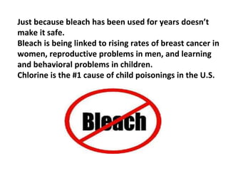 Just because bleach has been used for years doesn’t
make it safe.
Bleach is being linked to rising rates of breast cancer in
women, reproductive problems in men, and learning
and behavioral problems in children.
Chlorine is the #1 cause of child poisonings in the U.S.
 