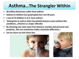 Asthma…The Strangler Within
• 20 million Americans suffer from asthma
• Asthma in children has quadrupled over last 30 years
• 1 out of 13 children in U.S. have asthma
• Detergents as well as other household cleaners cause asthma-like
conditions…chlorine is a major offender
• By choosing non-toxic toxin-free cleaners, laundry and personal care
products…this can sometimes make a dramatic difference…
• Let me share our Get Clean line.
 