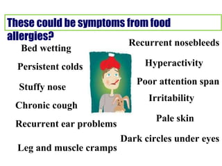 These could be symptoms from food
allergies?
Bed wetting
Persistent colds
Stuffy nose
Chronic cough
Recurrent ear problems
Leg and muscle cramps
Recurrent nosebleeds
Hyperactivity
Poor attention span
Irritability
Pale skin
Dark circles under eyes
 