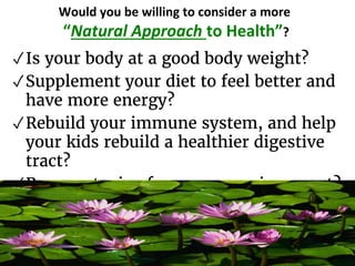 Would you be willing to consider a more
“Natural Approach to Health”?
✓Is your body at a good body weight?
✓Supplement your diet to feel better and
have more energy?
✓Rebuild your immune system, and help
your kids rebuild a healthier digestive
tract?
✓Remove toxins from your environment?
 
