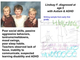 Writing sample from early first
grade.
Poor social skills, passive
aggressive behaviors,
tantrums/meltdowns,
mood swings,
poor sleep habits.
Teachers observed lack of
focus, inability to
communicate, suspected
learning disability and ADHD
Lindsay F. diagnosed at
age 5
with Autism & ADHD
 