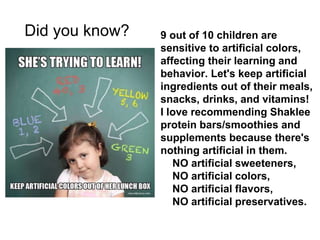 9 out of 10 children are
sensitive to artificial colors,
affecting their learning and
behavior. Let's keep artificial
ingredients out of their meals,
snacks, drinks, and vitamins!
I love recommending Shaklee
protein bars/smoothies and
supplements because there's
nothing artificial in them.
NO artificial sweeteners,
NO artificial colors,
NO artificial flavors,
NO artificial preservatives.
Did you know?
 