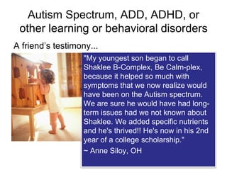 Autism Spectrum, ADD, ADHD, or
other learning or behavioral disorders
A friend’s testimony...
friend "My youngest son began to call
Shaklee B-Complex, Be Calm-plex,
because it helped so much with
symptoms that we now realize would
have been on the Autism spectrum.
We are sure he would have had long-
term issues had we not known about
Shaklee. We added specific nutrients
and he's thrived!! He's now in his 2nd
year of a college scholarship."
~ Anne Siloy, OH
 