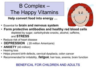 B Complex –
The Happy Vitamins
Help convert food into energy …
• Essential for brain and nervous system
• Form protective antibodies and healthy red blood cells
depleted by sugar, carbohydrate snacks, alcohol, caffeine,
and STRESS
• Reduce risk of heart disease
• DEPRESSION ( 20 million Americans)
• ANXIETY (40 million)
• Hearing loss
• Helps prevent birth defects, cervical dysplasia, colon cancer
• Recommended for irritability, fatigue, hair loss, anemia, brain function
BENEFICAL FOR CHILDREN AND ADULTS
 