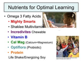 Nutrients for Optimal Learning
• Omega 3 Fatty Acids
• Mighty Smarts
• Shaklee Multivitamin
• Incredivites Chewable
• Vitamin B
• Cal Mag (Calcium+Magnesium)
• Optiflora (Probiotic)
• Protein
Life Shake/Energizing Soy
 