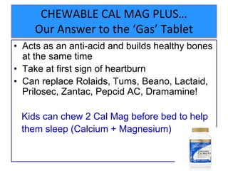 CHEWABLE CAL MAG PLUS…
Our Answer to the ‘Gas’ Tablet
• Acts as an anti-acid and builds healthy bones
at the same time
• Take at first sign of heartburn
• Can replace Rolaids, Tums, Beano, Lactaid,
Prilosec, Zantac, Pepcid AC, Dramamine!
Kids can chew 2 Cal Mag before bed to help
them sleep (Calcium + Magnesium)
 