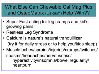 What Else Can Chewable Cal Mag Plus
and OsteoMatrix (Calcium) Help With??
• Super Fast acting for leg cramps and kid’s
growing pains
• Restless Leg Syndrome
• Calcium is nature’s natural tranquillizer
(try it for daily stress or to help you/kids sleep)
• Muscle aches/sprains/injuries/cramps/twitches/
spasms/headaches/nervousness/
hyperactivity/insomnia/bowel regularity/
heartburn
 