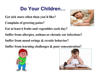 Do Your Children…
Get sick more often than you’d like?
Complain of growing pains?
Eat at least 6 fruits and vegetables each day?
Suffer from allergies, asthma or chronic ear infections?
Suffer from mood swings & erratic behavior?
Suffer from learning challenges & poor concentration?
 