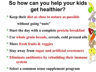 So how can you help your kids
get healthier?
* Keep their diet as close to nature as possible
without going “nuts”
* Start the day with a complete protein breakfast
* Use whole grain breads, cereals, cold pressed oils
* More fresh fruits & veggies
* Stay away from sugar and artificial sweeteners
* Eliminate antibiotics by rebuilding their immune
system
* Select a common sense supplement program
 