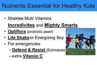 Nutrients Essential for Healthy Kids
• Shaklee Multi Vitamins
Incredivites and Mighty Smarts
• Optiflora (probiotic pearl)
• Life Shakeor Energizing Soy
• For emergencies
–Defend & Resist (Echinacea)
–extra Vitamin C
 