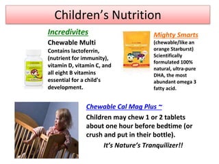Children’s Nutrition
Chewable Cal Mag Plus ~
Children may chew 1 or 2 tablets
about one hour before bedtime (or
crush and put in their bottle).
It’s Nature’s Tranquilizer!!
Incredivites
Chewable Multi
Contains lactoferrin,
(nutrient for immunity),
vitamin D, vitamin C, and
all eight B vitamins
essential for a child's
development.
Mighty Smarts
(chewable/like an
orange Starburst)
Scientifically
formulated 100%
natural, ultra-pure
DHA, the most
abundant omega 3
fatty acid.
 
