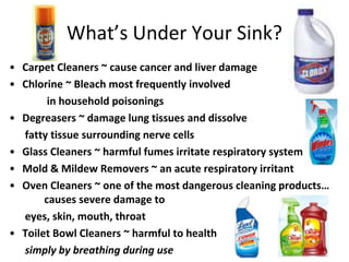 What’s Under Your Sink?
• Carpet Cleaners ~ cause cancer and liver damage
• Chlorine ~ Bleach most frequently involved
in household poisonings
• Degreasers ~ damage lung tissues and dissolve
fatty tissue surrounding nerve cells
• Glass Cleaners ~ harmful fumes irritate respiratory system
• Mold & Mildew Removers ~ an acute respiratory irritant
• Oven Cleaners ~ one of the most dangerous cleaning products…
causes severe damage to
eyes, skin, mouth, throat
• Toilet Bowl Cleaners ~ harmful to health
simply by breathing during use
 