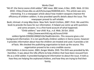 Works Cited
“AK-47: the Sierra Leone child soldier.” BBC news. BBC news, 6 Dec. 2005. Web. 22 Oct.
2010. <http://news.bbc.co.uk/2/hi/europe/4500358.stm>. This article was very
interesting. It is a newspaper article about how modern weapons improve the
efficiency of children soldiers. It also provided specific details about the issue. The
newspaper proved its self reliable.
Beah, Ishmael. A Long Way Gone. New York: Sarah Crichton, 2007. Print. We used this
book to provide the basis for our information. It helped use come up with questions
and some answers. It is a first hand account of what happened.
“Child soldiers.” war child. N.p., n.d. Web. 26 Oct. 2010.
<http://www.warchild.org.uk/issues/child-
soldiers?gclid=COKZ0Zr28KQCFc9a7AodEmbm1A>. This resource gives a lot
background information. It is not specifically children soldiers in Sierra Leone, however
it provides information about how the children are treated and used. It provides a lot
of facts. We checked the publishing organization to back up the source. This
organization proved to be a very credible source.
Child Soldiers in Sierra Leone. 2003. Zenger Media. DVD. This DVD was provided by Ms.
Hamilton. It was about the UNs efforts to help children that have been rescued from
life as a child soldier. It provided background information to about the issue. It told us
how they are helping the orphaned children, and how they are trying to find their
family.
 