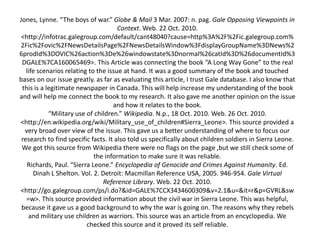 Jones, Lynne. “The boys of war.” Globe & Mail 3 Mar. 2007: n. pag. Gale Opposing Viewpoints in
Context. Web. 22 Oct. 2010.
<http://infotrac.galegroup.com/default/cant48040?cause=http%3A%2F%2Fic.galegroup.com%
2Fic%2Fovic%2FNewsDetailsPage%2FNewsDetailsWindow%3FdisplayGroupName%3DNews%2
6prodId%3DOVIC%26action%3De%26windowstate%3Dnormal%26catId%3D%26documentId%3
DGALE%7CA160065469>. This Article was connecting the book “A Long Way Gone” to the real
life scenarios relating to the issue at hand. It was a good summary of the book and touched
bases on our issue greatly. as far as evaluating this article, I trust Gale database. I also know that
this is a legitimate newspaper in Canada. This will help increase my understanding of the book
and will help me connect the book to my research. It also gave me another opinion on the issue
and how it relates to the book.
“Military use of children.” Wikipedia. N.p., 18 Oct. 2010. Web. 26 Oct. 2010.
<http://en.wikipedia.org/wiki/Military_use_of_children#Sierra_Leone>. This source provided a
very broad over view of the issue. This gave us a better understanding of where to focus our
research to find specific facts. It also told us specifically about children soldiers in Sierra Leone.
We got this source from Wikipedia there were no flags on the page ,but we still check some of
the information to make sure it was reliable.
Richards, Paul. “Sierra Leone.” Encyclopedia of Genocide and Crimes Against Humanity. Ed.
Dinah L Shelton. Vol. 2. Detroit: Macmillan Reference USA, 2005. 946-954. Gale Virtual
Reference Library. Web. 22 Oct. 2010.
<http://go.galegroup.com/ps/i.do?&id=GALE%7CCX3434600309&v=2.1&u=&it=r&p=GVRL&sw
=w>. This source provided information about the civil war in Sierra Leone. This was helpful,
because it gave us a good background to why the war is going on. The reasons why they rebels
and military use children as warriors. This source was an article from an encyclopedia. We
checked this source and it proved its self reliable.
 