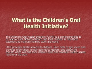 What is the Children's Oral
Health Initiative?
The Children's Oral Health Initiative (COHI) is a service provided to
on-reserve First Nations children and Inuit children to help them
establish and maintain healthy teeth and gums.
COHI provides dental services to children from birth to age seven and
provides information to their parents/caregivers, and expectant
parents which will help their children build and maintain healthy smiles
right from the start

 