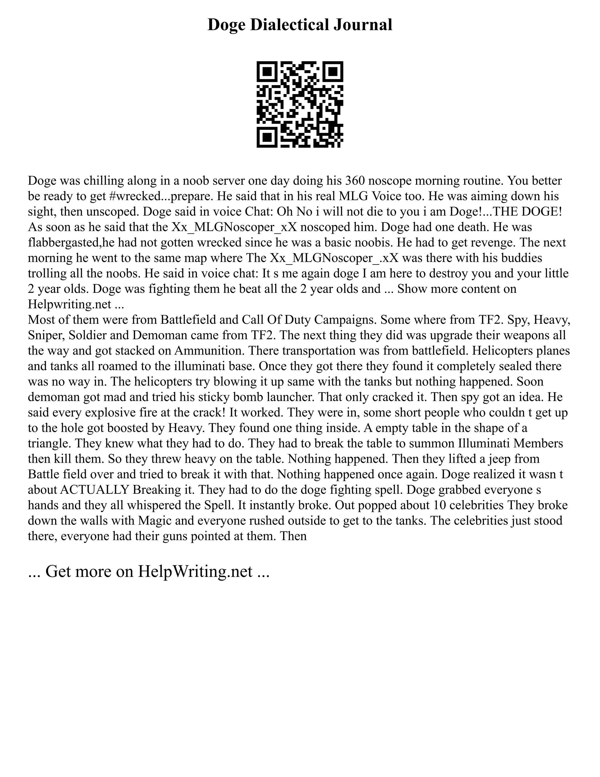 Doge Dialectical Journal
Doge was chilling along in a noob server one day doing his 360 noscope morning routine. You better
be ready to get #wrecked...prepare. He said that in his real MLG Voice too. He was aiming down his
sight, then unscoped. Doge said in voice Chat: Oh No i will not die to you i am Doge!...THE DOGE!
As soon as he said that the Xx_MLGNoscoper_xX noscoped him. Doge had one death. He was
flabbergasted,he had not gotten wrecked since he was a basic noobis. He had to get revenge. The next
morning he went to the same map where The Xx_MLGNoscoper_.xX was there with his buddies
trolling all the noobs. He said in voice chat: It s me again doge I am here to destroy you and your little
2 year olds. Doge was fighting them he beat all the 2 year olds and ... Show more content on
Helpwriting.net ...
Most of them were from Battlefield and Call Of Duty Campaigns. Some where from TF2. Spy, Heavy,
Sniper, Soldier and Demoman came from TF2. The next thing they did was upgrade their weapons all
the way and got stacked on Ammunition. There transportation was from battlefield. Helicopters planes
and tanks all roamed to the illuminati base. Once they got there they found it completely sealed there
was no way in. The helicopters try blowing it up same with the tanks but nothing happened. Soon
demoman got mad and tried his sticky bomb launcher. That only cracked it. Then spy got an idea. He
said every explosive fire at the crack! It worked. They were in, some short people who couldn t get up
to the hole got boosted by Heavy. They found one thing inside. A empty table in the shape of a
triangle. They knew what they had to do. They had to break the table to summon Illuminati Members
then kill them. So they threw heavy on the table. Nothing happened. Then they lifted a jeep from
Battle field over and tried to break it with that. Nothing happened once again. Doge realized it wasn t
about ACTUALLY Breaking it. They had to do the doge fighting spell. Doge grabbed everyone s
hands and they all whispered the Spell. It instantly broke. Out popped about 10 celebrities They broke
down the walls with Magic and everyone rushed outside to get to the tanks. The celebrities just stood
there, everyone had their guns pointed at them. Then
... Get more on HelpWriting.net ...
 
