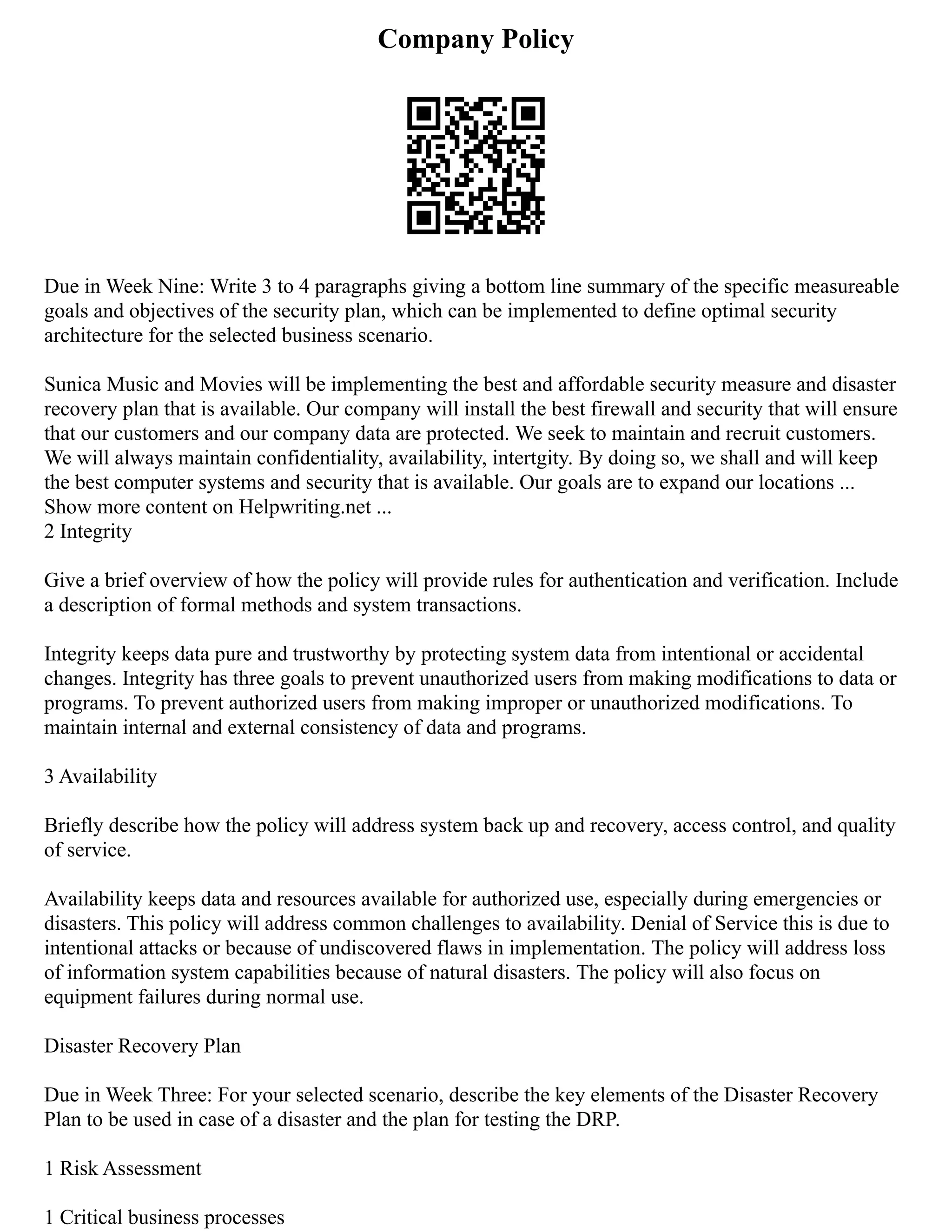 Company Policy
Due in Week Nine: Write 3 to 4 paragraphs giving a bottom line summary of the specific measureable
goals and objectives of the security plan, which can be implemented to define optimal security
architecture for the selected business scenario.
Sunica Music and Movies will be implementing the best and affordable security measure and disaster
recovery plan that is available. Our company will install the best firewall and security that will ensure
that our customers and our company data are protected. We seek to maintain and recruit customers.
We will always maintain confidentiality, availability, intertgity. By doing so, we shall and will keep
the best computer systems and security that is available. Our goals are to expand our locations ...
Show more content on Helpwriting.net ...
2 Integrity
Give a brief overview of how the policy will provide rules for authentication and verification. Include
a description of formal methods and system transactions.
Integrity keeps data pure and trustworthy by protecting system data from intentional or accidental
changes. Integrity has three goals to prevent unauthorized users from making modifications to data or
programs. To prevent authorized users from making improper or unauthorized modifications. To
maintain internal and external consistency of data and programs.
3 Availability
Briefly describe how the policy will address system back up and recovery, access control, and quality
of service.
Availability keeps data and resources available for authorized use, especially during emergencies or
disasters. This policy will address common challenges to availability. Denial of Service this is due to
intentional attacks or because of undiscovered flaws in implementation. The policy will address loss
of information system capabilities because of natural disasters. The policy will also focus on
equipment failures during normal use.
Disaster Recovery Plan
Due in Week Three: For your selected scenario, describe the key elements of the Disaster Recovery
Plan to be used in case of a disaster and the plan for testing the DRP.
1 Risk Assessment
1 Critical business processes
 