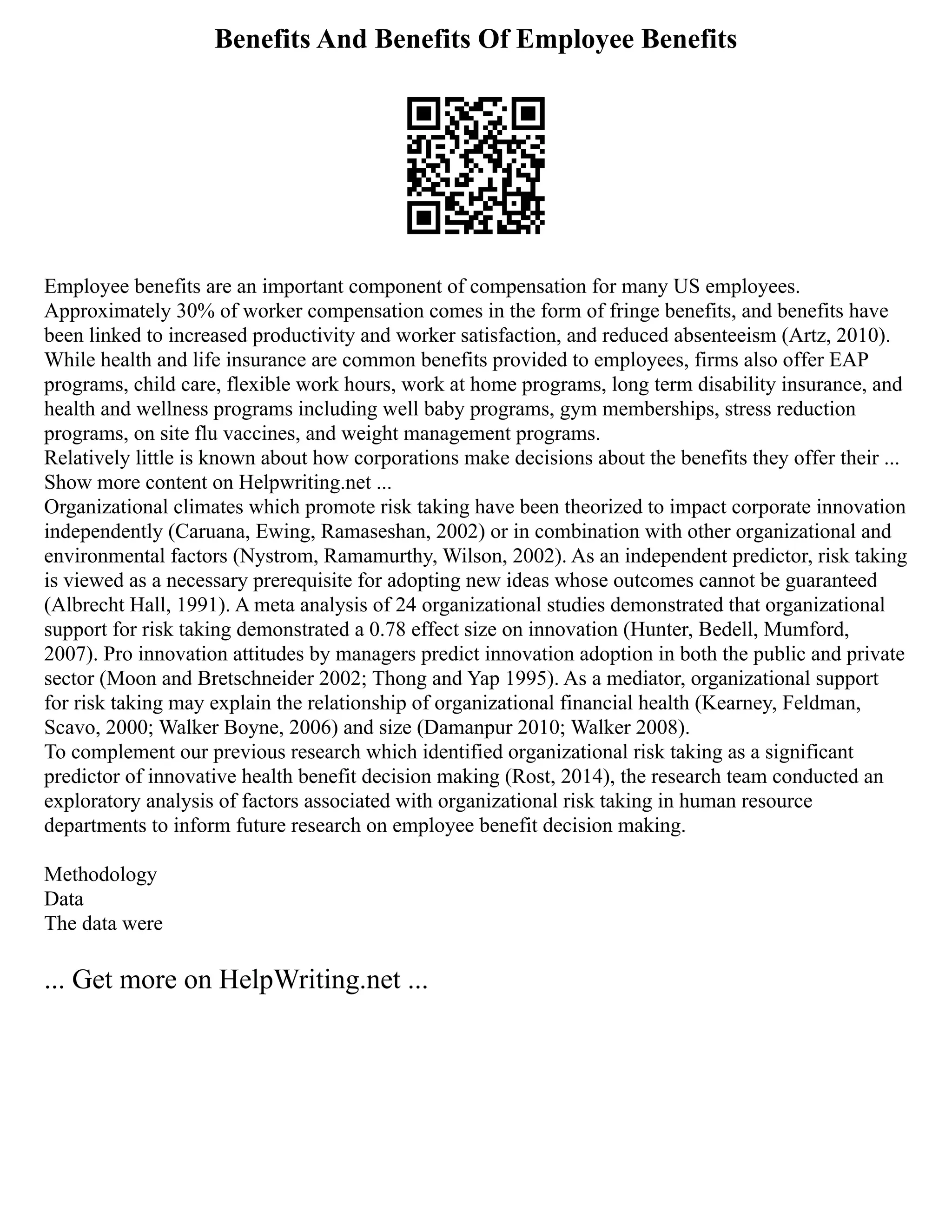Benefits And Benefits Of Employee Benefits
Employee benefits are an important component of compensation for many US employees.
Approximately 30% of worker compensation comes in the form of fringe benefits, and benefits have
been linked to increased productivity and worker satisfaction, and reduced absenteeism (Artz, 2010).
While health and life insurance are common benefits provided to employees, firms also offer EAP
programs, child care, flexible work hours, work at home programs, long term disability insurance, and
health and wellness programs including well baby programs, gym memberships, stress reduction
programs, on site flu vaccines, and weight management programs.
Relatively little is known about how corporations make decisions about the benefits they offer their ...
Show more content on Helpwriting.net ...
Organizational climates which promote risk taking have been theorized to impact corporate innovation
independently (Caruana, Ewing, Ramaseshan, 2002) or in combination with other organizational and
environmental factors (Nystrom, Ramamurthy, Wilson, 2002). As an independent predictor, risk taking
is viewed as a necessary prerequisite for adopting new ideas whose outcomes cannot be guaranteed
(Albrecht Hall, 1991). A meta analysis of 24 organizational studies demonstrated that organizational
support for risk taking demonstrated a 0.78 effect size on innovation (Hunter, Bedell, Mumford,
2007). Pro innovation attitudes by managers predict innovation adoption in both the public and private
sector (Moon and Bretschneider 2002; Thong and Yap 1995). As a mediator, organizational support
for risk taking may explain the relationship of organizational financial health (Kearney, Feldman,
Scavo, 2000; Walker Boyne, 2006) and size (Damanpur 2010; Walker 2008).
To complement our previous research which identified organizational risk taking as a significant
predictor of innovative health benefit decision making (Rost, 2014), the research team conducted an
exploratory analysis of factors associated with organizational risk taking in human resource
departments to inform future research on employee benefit decision making.
Methodology
Data
The data were
... Get more on HelpWriting.net ...
 