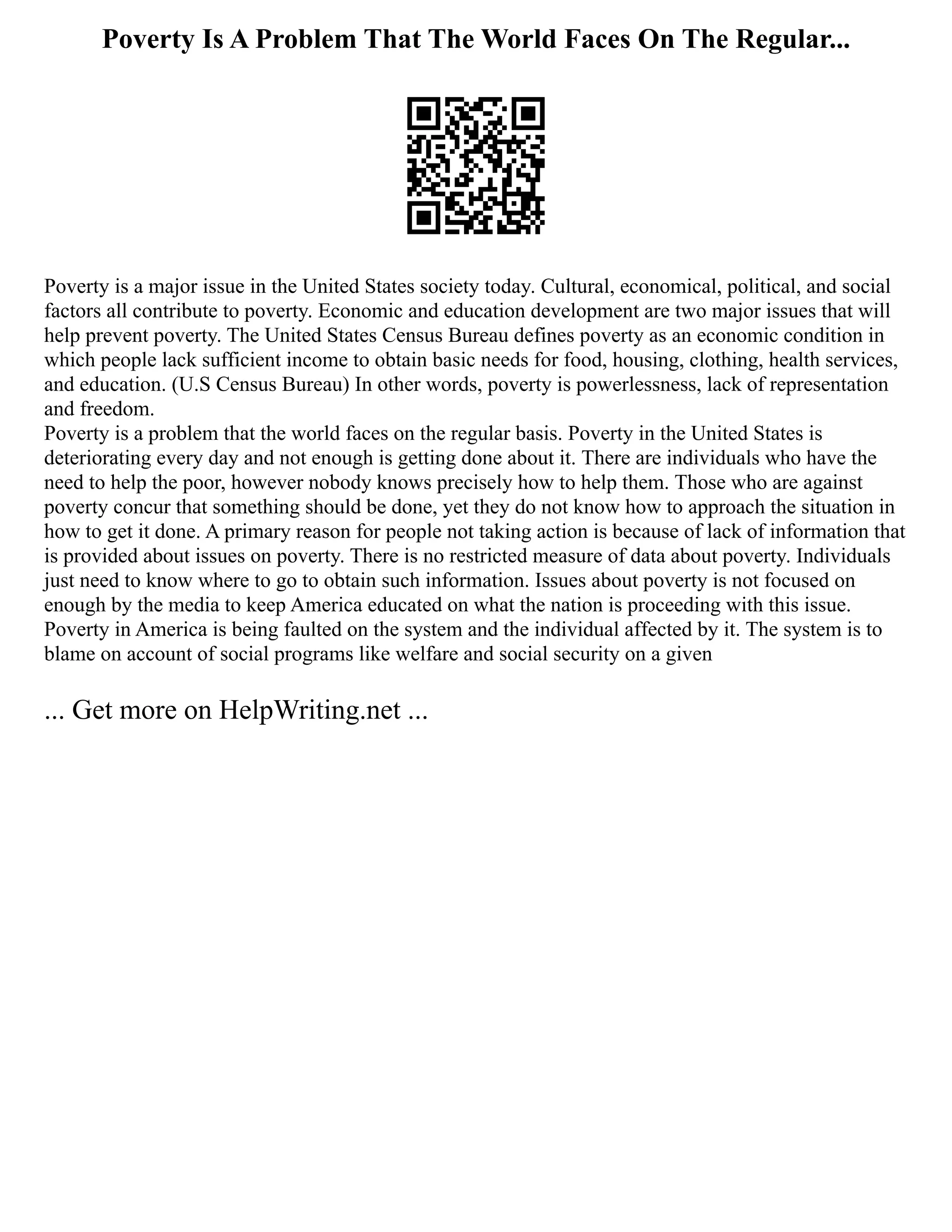 Poverty Is A Problem That The World Faces On The Regular...
Poverty is a major issue in the United States society today. Cultural, economical, political, and social
factors all contribute to poverty. Economic and education development are two major issues that will
help prevent poverty. The United States Census Bureau defines poverty as an economic condition in
which people lack sufficient income to obtain basic needs for food, housing, clothing, health services,
and education. (U.S Census Bureau) In other words, poverty is powerlessness, lack of representation
and freedom.
Poverty is a problem that the world faces on the regular basis. Poverty in the United States is
deteriorating every day and not enough is getting done about it. There are individuals who have the
need to help the poor, however nobody knows precisely how to help them. Those who are against
poverty concur that something should be done, yet they do not know how to approach the situation in
how to get it done. A primary reason for people not taking action is because of lack of information that
is provided about issues on poverty. There is no restricted measure of data about poverty. Individuals
just need to know where to go to obtain such information. Issues about poverty is not focused on
enough by the media to keep America educated on what the nation is proceeding with this issue.
Poverty in America is being faulted on the system and the individual affected by it. The system is to
blame on account of social programs like welfare and social security on a given
... Get more on HelpWriting.net ...
 