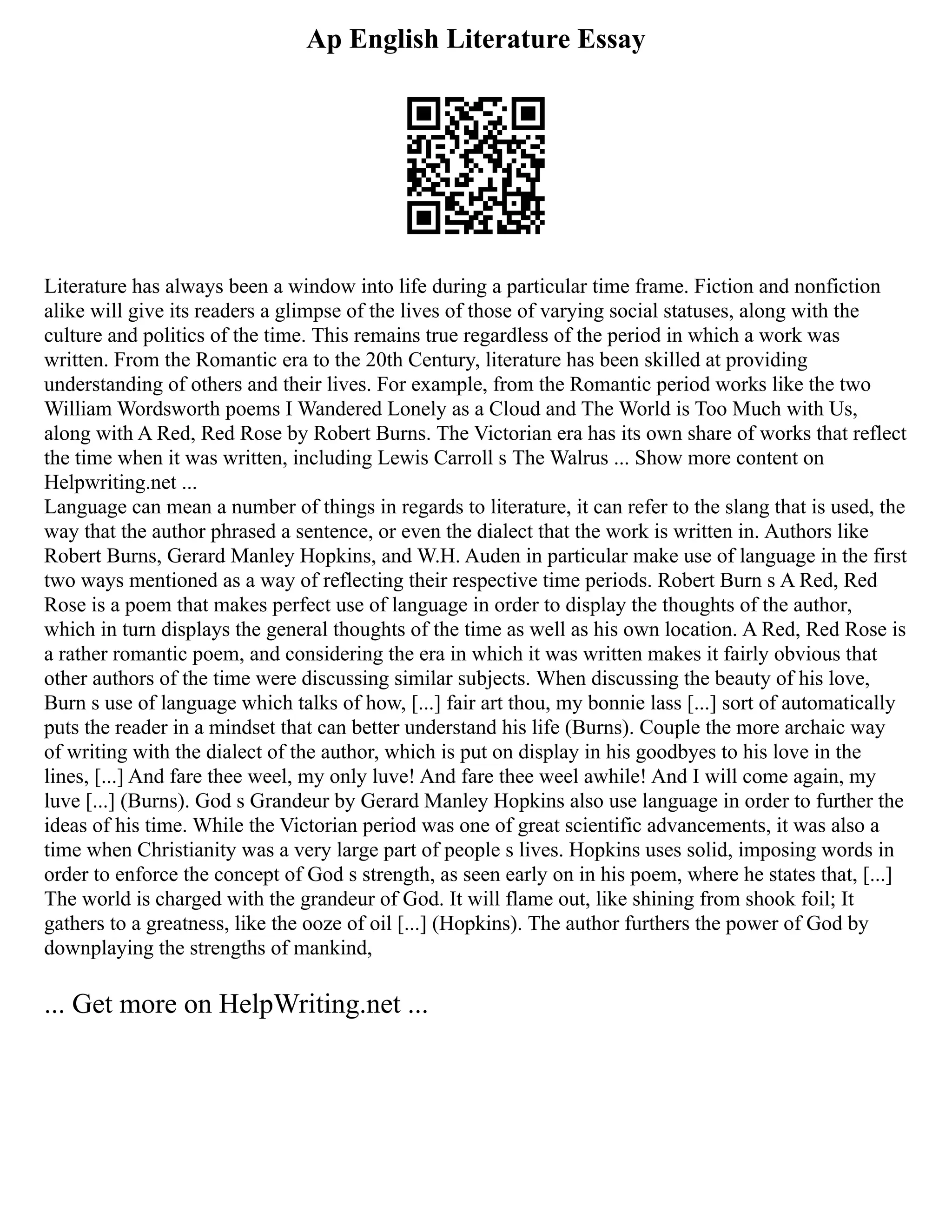 Ap English Literature Essay
Literature has always been a window into life during a particular time frame. Fiction and nonfiction
alike will give its readers a glimpse of the lives of those of varying social statuses, along with the
culture and politics of the time. This remains true regardless of the period in which a work was
written. From the Romantic era to the 20th Century, literature has been skilled at providing
understanding of others and their lives. For example, from the Romantic period works like the two
William Wordsworth poems I Wandered Lonely as a Cloud and The World is Too Much with Us,
along with A Red, Red Rose by Robert Burns. The Victorian era has its own share of works that reflect
the time when it was written, including Lewis Carroll s The Walrus ... Show more content on
Helpwriting.net ...
Language can mean a number of things in regards to literature, it can refer to the slang that is used, the
way that the author phrased a sentence, or even the dialect that the work is written in. Authors like
Robert Burns, Gerard Manley Hopkins, and W.H. Auden in particular make use of language in the first
two ways mentioned as a way of reflecting their respective time periods. Robert Burn s A Red, Red
Rose is a poem that makes perfect use of language in order to display the thoughts of the author,
which in turn displays the general thoughts of the time as well as his own location. A Red, Red Rose is
a rather romantic poem, and considering the era in which it was written makes it fairly obvious that
other authors of the time were discussing similar subjects. When discussing the beauty of his love,
Burn s use of language which talks of how, [...] fair art thou, my bonnie lass [...] sort of automatically
puts the reader in a mindset that can better understand his life (Burns). Couple the more archaic way
of writing with the dialect of the author, which is put on display in his goodbyes to his love in the
lines, [...] And fare thee weel, my only luve! And fare thee weel awhile! And I will come again, my
luve [...] (Burns). God s Grandeur by Gerard Manley Hopkins also use language in order to further the
ideas of his time. While the Victorian period was one of great scientific advancements, it was also a
time when Christianity was a very large part of people s lives. Hopkins uses solid, imposing words in
order to enforce the concept of God s strength, as seen early on in his poem, where he states that, [...]
The world is charged with the grandeur of God. It will flame out, like shining from shook foil; It
gathers to a greatness, like the ooze of oil [...] (Hopkins). The author furthers the power of God by
downplaying the strengths of mankind,
... Get more on HelpWriting.net ...
 