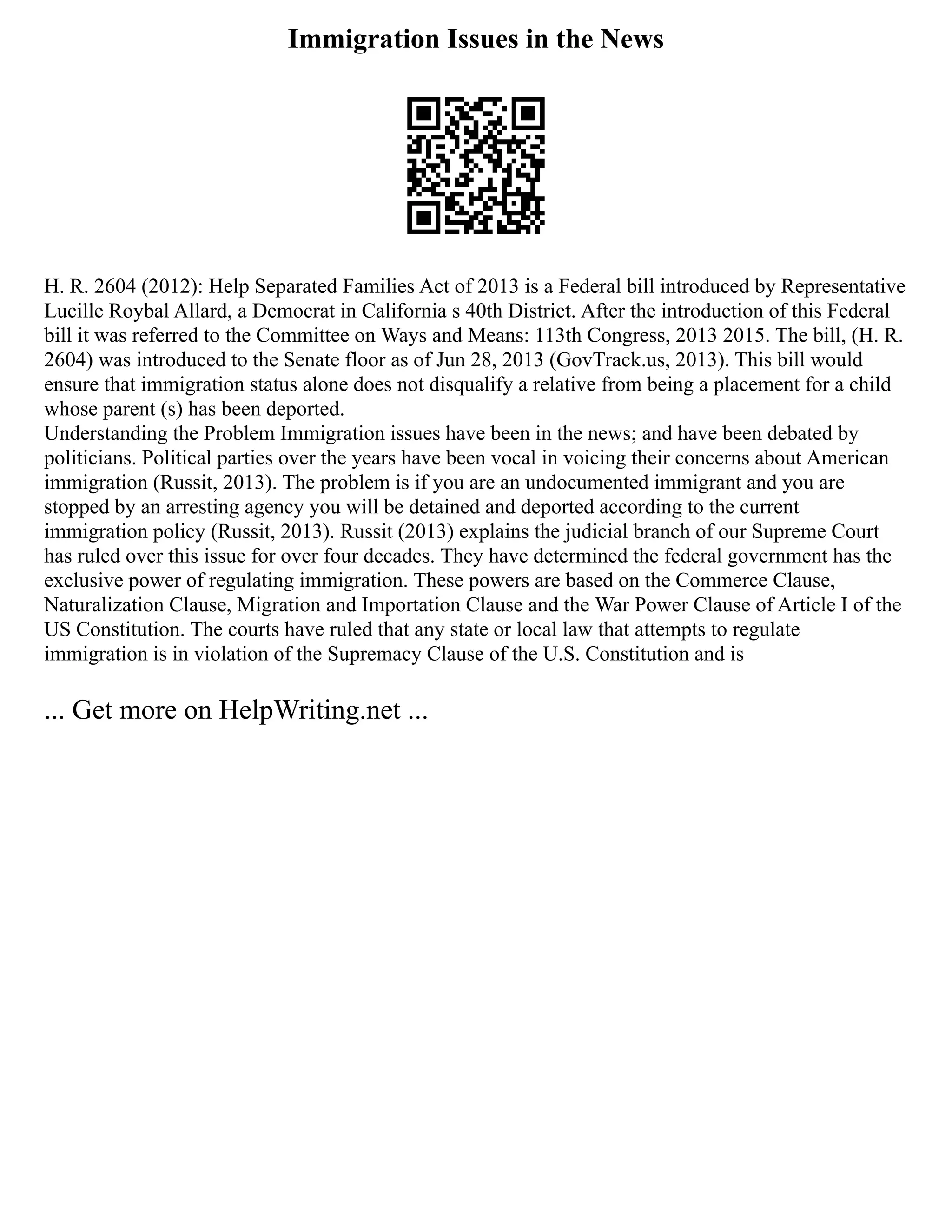 Immigration Issues in the News
H. R. 2604 (2012): Help Separated Families Act of 2013 is a Federal bill introduced by Representative
Lucille Roybal Allard, a Democrat in California s 40th District. After the introduction of this Federal
bill it was referred to the Committee on Ways and Means: 113th Congress, 2013 2015. The bill, (H. R.
2604) was introduced to the Senate floor as of Jun 28, 2013 (GovTrack.us, 2013). This bill would
ensure that immigration status alone does not disqualify a relative from being a placement for a child
whose parent (s) has been deported.
Understanding the Problem Immigration issues have been in the news; and have been debated by
politicians. Political parties over the years have been vocal in voicing their concerns about American
immigration (Russit, 2013). The problem is if you are an undocumented immigrant and you are
stopped by an arresting agency you will be detained and deported according to the current
immigration policy (Russit, 2013). Russit (2013) explains the judicial branch of our Supreme Court
has ruled over this issue for over four decades. They have determined the federal government has the
exclusive power of regulating immigration. These powers are based on the Commerce Clause,
Naturalization Clause, Migration and Importation Clause and the War Power Clause of Article I of the
US Constitution. The courts have ruled that any state or local law that attempts to regulate
immigration is in violation of the Supremacy Clause of the U.S. Constitution and is
... Get more on HelpWriting.net ...
 