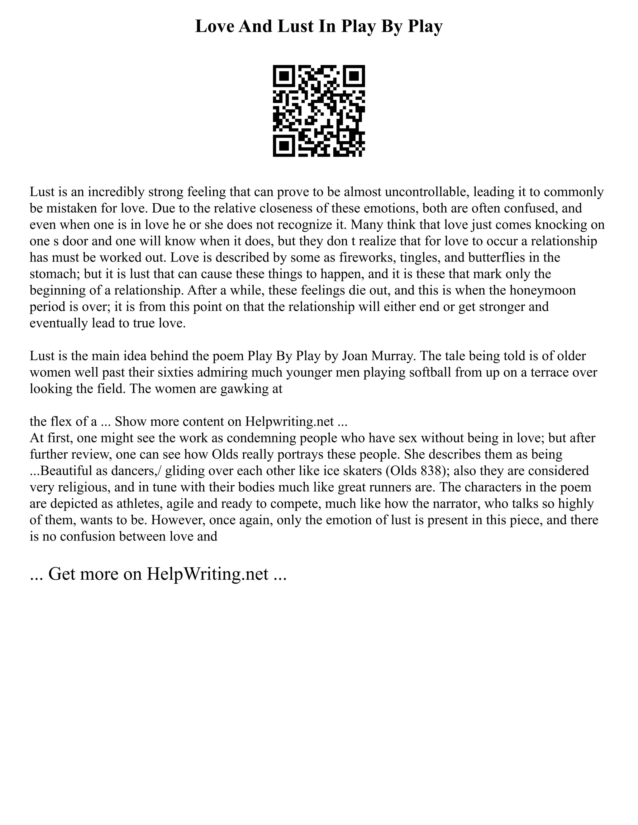 Love And Lust In Play By Play
Lust is an incredibly strong feeling that can prove to be almost uncontrollable, leading it to commonly
be mistaken for love. Due to the relative closeness of these emotions, both are often confused, and
even when one is in love he or she does not recognize it. Many think that love just comes knocking on
one s door and one will know when it does, but they don t realize that for love to occur a relationship
has must be worked out. Love is described by some as fireworks, tingles, and butterflies in the
stomach; but it is lust that can cause these things to happen, and it is these that mark only the
beginning of a relationship. After a while, these feelings die out, and this is when the honeymoon
period is over; it is from this point on that the relationship will either end or get stronger and
eventually lead to true love.
Lust is the main idea behind the poem Play By Play by Joan Murray. The tale being told is of older
women well past their sixties admiring much younger men playing softball from up on a terrace over
looking the field. The women are gawking at
the flex of a ... Show more content on Helpwriting.net ...
At first, one might see the work as condemning people who have sex without being in love; but after
further review, one can see how Olds really portrays these people. She describes them as being
...Beautiful as dancers,/ gliding over each other like ice skaters (Olds 838); also they are considered
very religious, and in tune with their bodies much like great runners are. The characters in the poem
are depicted as athletes, agile and ready to compete, much like how the narrator, who talks so highly
of them, wants to be. However, once again, only the emotion of lust is present in this piece, and there
is no confusion between love and
... Get more on HelpWriting.net ...
 