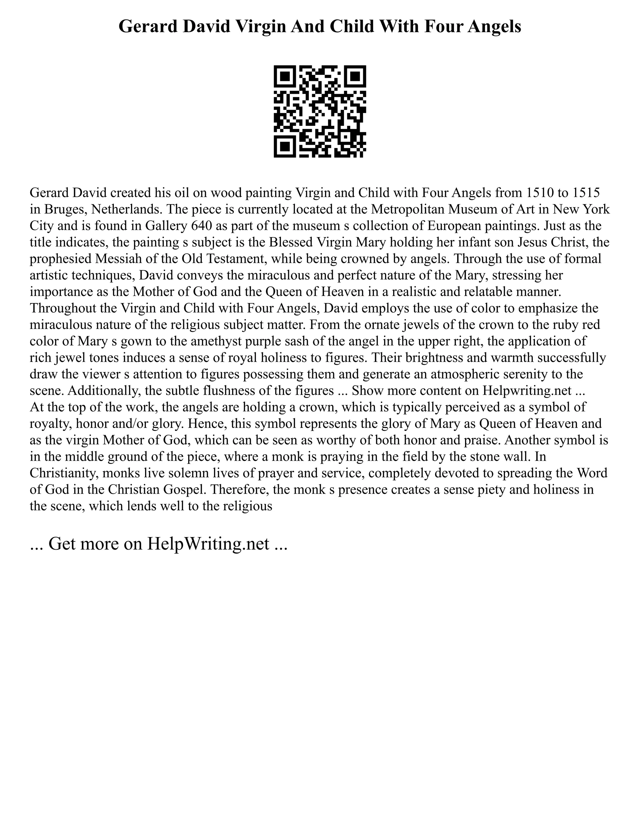 Gerard David Virgin And Child With Four Angels
Gerard David created his oil on wood painting Virgin and Child with Four Angels from 1510 to 1515
in Bruges, Netherlands. The piece is currently located at the Metropolitan Museum of Art in New York
City and is found in Gallery 640 as part of the museum s collection of European paintings. Just as the
title indicates, the painting s subject is the Blessed Virgin Mary holding her infant son Jesus Christ, the
prophesied Messiah of the Old Testament, while being crowned by angels. Through the use of formal
artistic techniques, David conveys the miraculous and perfect nature of the Mary, stressing her
importance as the Mother of God and the Queen of Heaven in a realistic and relatable manner.
Throughout the Virgin and Child with Four Angels, David employs the use of color to emphasize the
miraculous nature of the religious subject matter. From the ornate jewels of the crown to the ruby red
color of Mary s gown to the amethyst purple sash of the angel in the upper right, the application of
rich jewel tones induces a sense of royal holiness to figures. Their brightness and warmth successfully
draw the viewer s attention to figures possessing them and generate an atmospheric serenity to the
scene. Additionally, the subtle flushness of the figures ... Show more content on Helpwriting.net ...
At the top of the work, the angels are holding a crown, which is typically perceived as a symbol of
royalty, honor and/or glory. Hence, this symbol represents the glory of Mary as Queen of Heaven and
as the virgin Mother of God, which can be seen as worthy of both honor and praise. Another symbol is
in the middle ground of the piece, where a monk is praying in the field by the stone wall. In
Christianity, monks live solemn lives of prayer and service, completely devoted to spreading the Word
of God in the Christian Gospel. Therefore, the monk s presence creates a sense piety and holiness in
the scene, which lends well to the religious
... Get more on HelpWriting.net ...
 