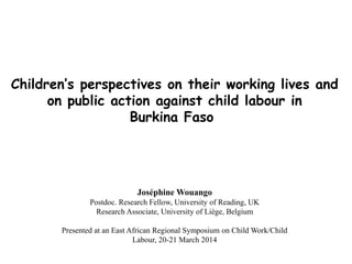 Children’s perspectives on their working lives and
on public action against child labour in
Burkina Faso
Joséphine Wouango
Postdoc. Research Fellow, University of Reading, UK
Research Associate, University of Liège, Belgium
Presented at an East African Regional Symposium on Child Work/Child
Labour, 20-21 March 2014
 