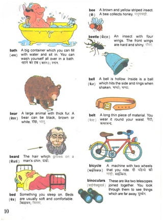 bath A big container which you can fill 
(cnaj) with water and sit in. You can 
wash yourself all over in a bath. 
'T^T^ ^T ; ^FTFT. 
bee A brown and yellow striped insect, 
(ifl) A bee collects honey. 
bell A bell is hollow. Inside is a ball 
(iter) which hits the side and rings when 
shaken, w t ; W l . 
bear 
(fcrc) 
belt A long thin piece of material. You 
wear it round your waist, "^zt; 
ehH<«K. 
beard 
(flani) 
A large animal with thick fur. A 
bear can be black, brown or 
white. Tfe; 
bed Something you sleep on. Beds 
(•^g) are usually soft and comfortable. 
fallen; 
bicycle A machine with two wheels 
(eii^cbcH) that you ride, ^ hIWi "^t 
mifoxrl. 
binoculars These are like two telescopes 
joined together. You look 
through them to see things 
which are far away. ^Mfa. 
The hair which 
man's chin. ^ t . 
beetle (ffcci) An insect with four 
wings. The front wings 
are hard and shiny, 
10 
 