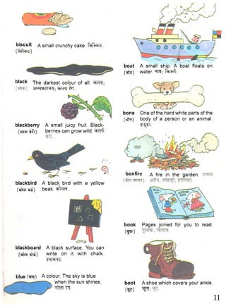 boat A small ship. A boat floats on 
ftte) water. HR; f ^ c f t. 
bone One of the hard white parts of the 
(cf^r) body of a person or an animal. 
^ST. 
bonfire a fire in the garden. 
book Pages joined for you to read. 
(fEP) 
boot A shoe which covers your ankle, 
ft?) ^ 11 
biscuit a small crunchy cake, fafchd. 
(ftfase) 
black The darkest colour of all. "^MT; 
blackboard A black surface. You can 
(^cpefr^) write on it with chalk. 
W W . 
blue 
shines. 
SR^KH^; ^tTCTT ijF. 
blackberry A small juicy fruit. Black- 
(cctcpiff[) berries can grow wild, ^left 
blackbird A black bird with a yellow 
(^cpcf^) beak. ^facT. 
blue A colour. The sky is 
when the sun 
nten FT. 
 