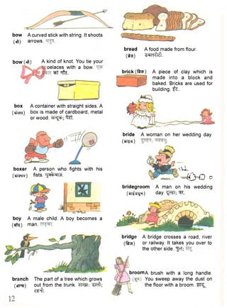 bow A curved stick with string. It shoots 
(eft) arrows. 
bow (eft) A kind of knot. You tie your 
oelaces with a bow. 
^rt ffte. 
box A container with straight sides. A 
(cfnpn) box is made of cardboard, metal 
or wood, - h ^ ; "^zt. 
bread A food made from flour, 
( i s ) ^ e lM 
brick ( t o ) A piece of clay which is 
made into a block and 
baked. Bricks are used for 
building, f z. 
boxer A person who fights with his 
( w r c ) fists, t i ^ i t f . 
boy A male child. A boy becomes a 
(#g). man. 
bridegroom A man on his wedding 
(di^ i jH) day. " ^ T ; Wi. 
bridge A bridge crosses a road, river 
( t o ) or railway. It takes you over to 
the other side. "Jcf; 
branch 
(fTpei) 
nU- 
- 4 > € o 
The part of a tree which grows 
out from the trunk. ^Teft; 
Z^ft. 
broomA brush with a long handle. 
You sweep away the dust on 
the floor with a broom. Wf^ 
bride 
imz) 
A woman on her wedding day. 
 